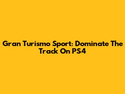 Gran Turismo Sport: Dominate The Track On PS4